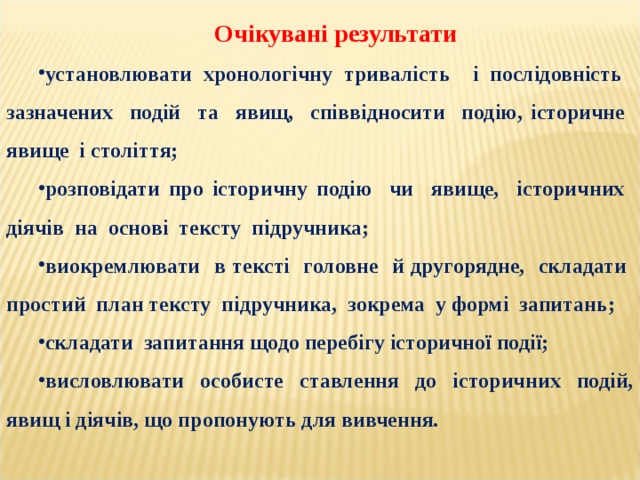 Очікувані результати установлювати хронологічну тривалість і послідовність зазначених подій та явищ, співвідносити подію, історичне явище і століття; розповідати про історичну подію чи явище, історичних діячів на основі тексту підручника; виокремлювати в тексті головне й другорядне, складати простий план тексту підручника, зокрема у формі запитань; складати запитання щодо перебігу історичної події; висловлювати особисте ставлення до історичних подій, явищ і діячів, що пропонують для вивчення. 