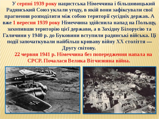 У серпні 1939 року нацистська Німеччина і більшовицький Радянський Союз уклали угоду, в якій вони зафіксували свої прагнення розподілити між собою території сусідніх держав. А вже 1 вересня 1939 року Німеччина здійснила напад на Польщу, захопивши територію цієї держави, а в Західну Білорусію та Галичини у 1940 р. до Буковини вступили радянські війська. Ці події започаткували найбільш криваву війну ХХ століття — Другу світову. 22 червня 1941 р. Німеччина без попередження напала на СРСР. Почалася Велика Вітчизняна війна. 