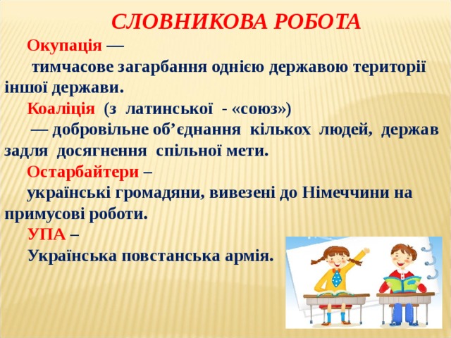   СЛОВНИКОВА РОБОТА Окупація  —  тимчасове загарбання однією державою території іншої держави. Коаліція   (з латинської - «союз») — добровільне об’єднання кількох людей, держав задля досягнення спільної мети. Остарбайтери – українські громадяни, вивезені до Німеччини на примусові роботи. УПА – Українська повстанська армія. 