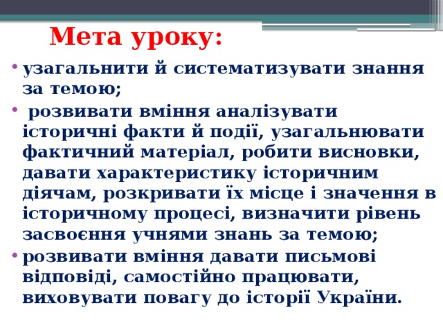 Мета уроку: узагальнити й систематизувати знання за темою;  розвивати вміння аналізувати історичні факти й події, узагальнювати фактичний матеріал, робити висновки, давати характеристику історичним діячам, розкривати їх місце і значення в історичному процесі, визначити рівень засвоєння учнями знань за темою; розвивати вміння давати письмові відповіді, самостійно працювати, виховувати повагу до історії України. 