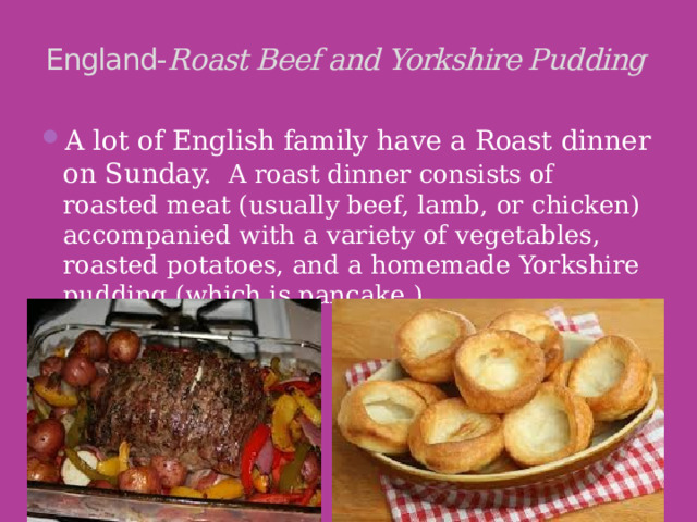 England- Roast Beef and Yorkshire Pudding   A lot of English family have a Roast dinner on Sunday.  A roast dinner consists of roasted meat (usually beef, lamb, or chicken) accompanied with a variety of vegetables, roasted potatoes, and a homemade Yorkshire pudding (which is pancake ). 