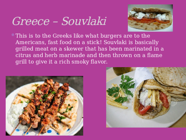 Greece – Souvlaki This is to the Greeks like what burgers are to the Americans, fast food on a stick! Souvlaki is basically grilled meat on a skewer that has been marinated in a citrus and herb marinade and then thrown on a flame grill to give it a rich smoky flavor. 