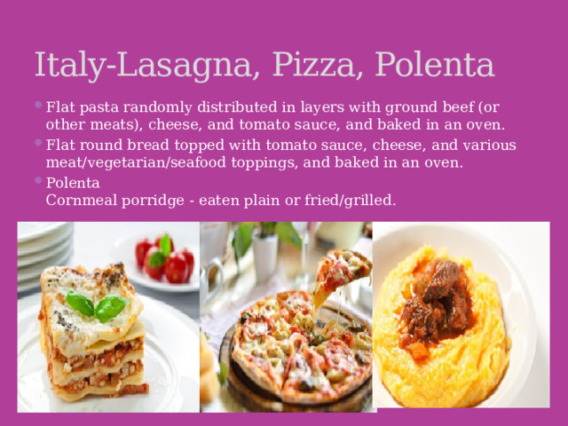 Italy-Lasagna, Pizza, Polenta Flat pasta randomly distributed in layers with ground beef (or other meats), cheese, and tomato sauce, and baked in an oven. Flat round bread topped with tomato sauce, cheese, and various meat/vegetarian/seafood toppings, and baked in an oven. Polenta  Cornmeal porridge - eaten plain or fried/grilled. 