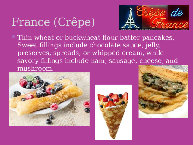 France (Crêpe) Thin wheat or buckwheat flour batter pancakes. Sweet fillings include chocolate sauce, jelly, preserves, spreads, or whipped cream, while savory fillings include ham, sausage, cheese, and mushroom.    
