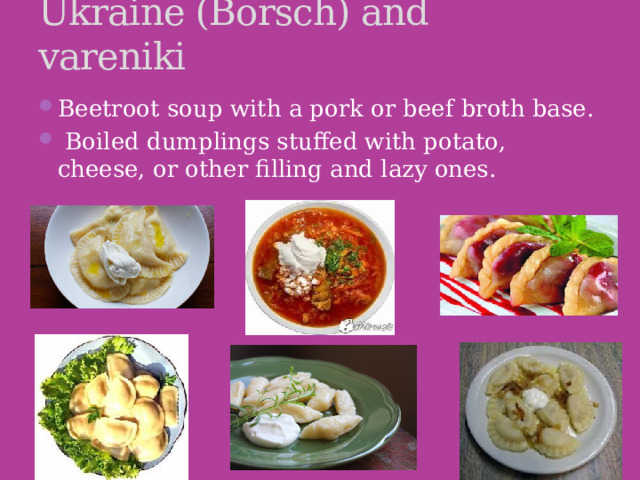 Ukraine (Borsch) and vareniki Beetroot soup with a pork or beef broth base.   Boiled dumplings stuffed with potato, cheese, or other filling and lazy ones. 