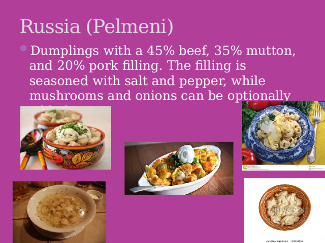 Russia (Pelmeni) Dumplings with a 45% beef, 35% mutton, and 20% pork filling. The filling is seasoned with salt and pepper, while mushrooms and onions can be optionally added.   