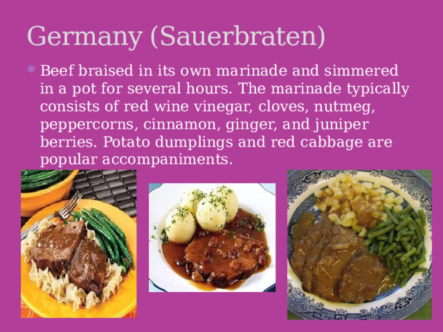 Germany (Sauerbraten) Beef braised in its own marinade and simmered in a pot for several hours. The marinade typically consists of red wine vinegar, cloves, nutmeg, peppercorns, cinnamon, ginger, and juniper berries. Potato dumplings and red cabbage are popular accompaniments.   
