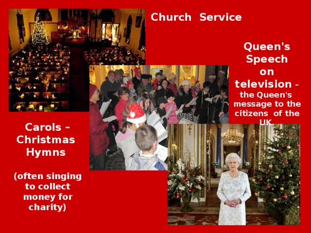 Church Service Queen's Speech on television – the Queen's message to the citizens of the UK. Carols – Christmas Hymns (often singing to collect money for charity) 