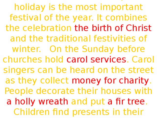 For more British families, this holiday is the most important festival of the year. It combines the celebration the birth of Christ and the traditional festivities of winter. On the Sunday before churches hold carol services . Carol singers can be heard on the street as they collect money for charity . People decorate their houses with a holly wreath and put a fir tree . Children find presents in their stockings .  We are glad and very gay.  We all dance and sing and say:  «Merry, merry, Christmas\New Year's Day!» 