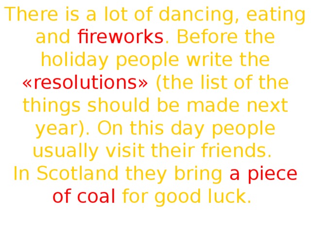 There is a lot of dancing, eating and fireworks . Before the holiday people write the «resolutions» (the list of the things should be made next year). On this day people usually visit their friends. In Scotland they bring a piece of coal for good luck. Happy New Year! 