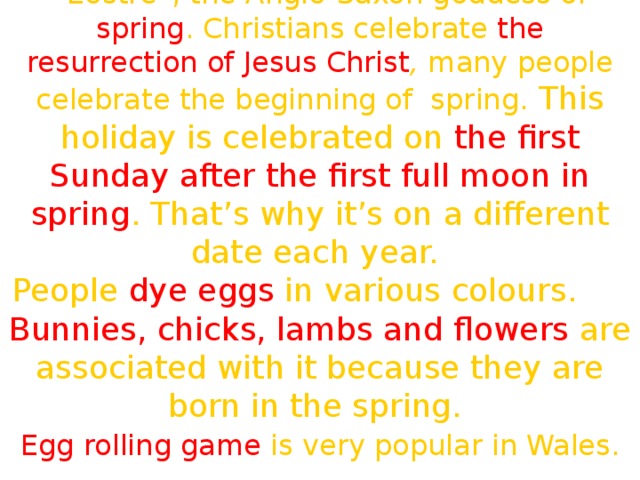 The name of this holiday comes from “Eostre”, the Anglo-Saxon goddess of spring . Christians celebrate the  resurrection of Jesus Christ , many people celebrate the beginning of spring. This holiday is celebrated on the first Sunday after the first full moon in spring . That’s why it’s on a different date each year. People dye eggs in various colours.  Bunnies, chicks, lambs and flowers are associated with it because they are born in the spring.  Egg rolling game is very popular in Wales.  