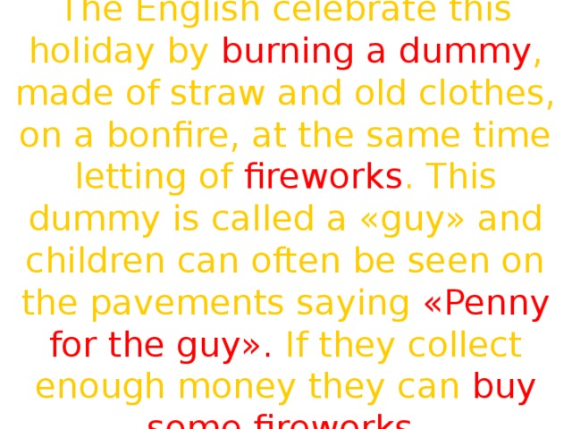 The English celebrate this holiday by burning a dummy , made of straw and old clothes, on a bonfire, at the same time letting of fireworks . This dummy is called a «guy» and children can often be seen on the pavements saying «Penny for the guy». If they collect enough money they can buy some fireworks. 