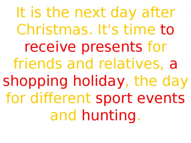 It is the next day after Christmas. It's time to receive presents for friends and relatives, a shopping holiday , the day for different sport events and hunting . 