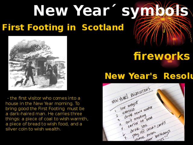 New Year´ symbols First Footing in Scotland fireworks New Year's Resolutions  - the first visitor who comes into a house in the New Year morning. To bring good the First Footing must be a dark-haired man. He carries three things: a piece of coal to wish warmth, a piece of bread to wish food, and a silver coin to wish wealth. 