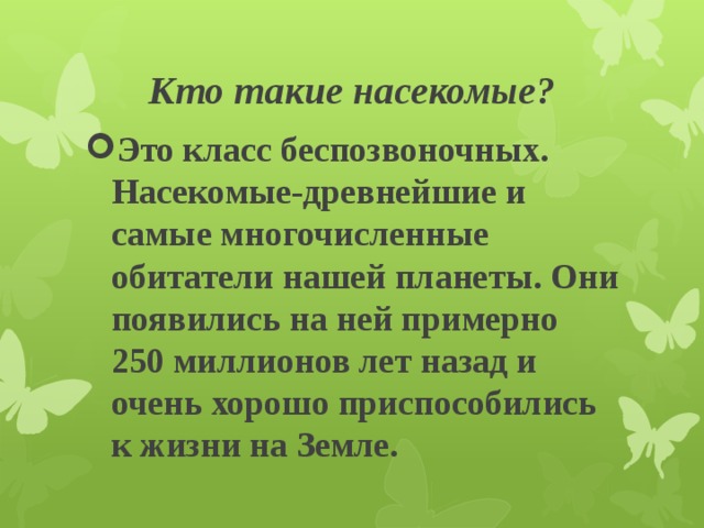 Кто такие насекомые? Это класс беспозвоночных. Насекомые-древнейшие и самые многочисленные обитатели нашей планеты. Они появились на ней примерно 250 миллионов лет назад и очень хорошо приспособились к жизни на Земле. 