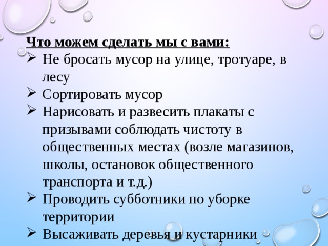 Что можем сделать мы с вами: Не бросать мусор на улице, тротуаре, в лесу Сортировать мусор Нарисовать и развесить плакаты с призывами соблюдать чистоту в общественных местах (возле магазинов, школы, остановок общественного транспорта и т.д.) Проводить субботники по уборке территории Высаживать деревья и кустарники 