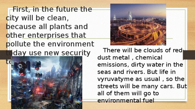  First, in the future the city will be clean, because all plants and other enterprises that pollute the environment today use new security technologies .  There will be clouds of red dust metal , chemical emissions, dirty water in the seas and rivers. But life in vyruvatyme as usual , so the streets will be many cars. But all of them will go to environmental fuel 