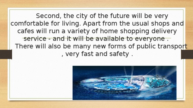  Second, the city of the future will be very comfortable for living. Apart from the usual shops and cafes will run a variety of home shopping delivery service - and it will be available to everyone .  There will also be many new forms of public transport , very fast and safety .   