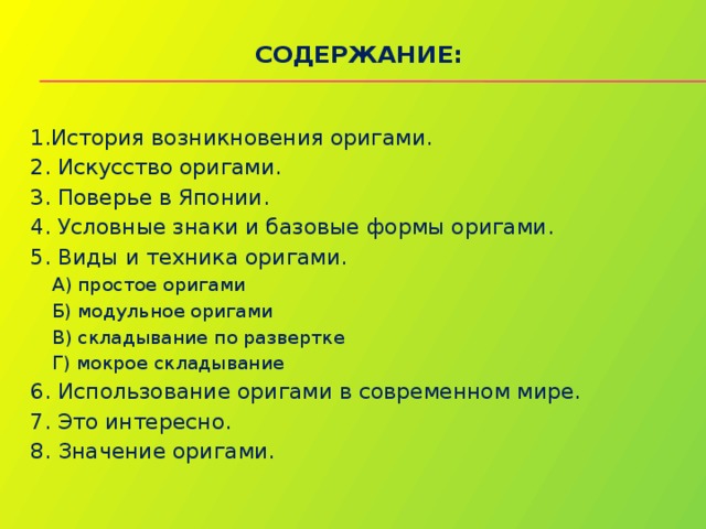 Содержание:   1.История возникновения оригами. 2. Искусство оригами. 3. Поверье в Японии. 4. Условные знаки и базовые формы оригами. 5. Виды и техника оригами. А) простое оригами Б) модульное оригами В) складывание по развертке Г) мокрое складывание 6. Использование оригами в современном мире. 7. Это интересно. 8. Значение оригами. 