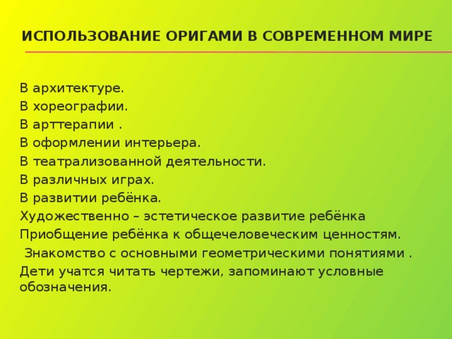 Использование оригами в современном мире   В архитектуре. В хореографии. В арттерапии . В оформлении интерьера. В театрализованной деятельности. В различных играх. В развитии ребёнка. Художественно – эстетическое развитие ребёнка Приобщение ребёнка к общечеловеческим ценностям.  Знакомство с основными геометрическими понятиями . Дети учатся читать чертежи, запоминают условные обозначения. 