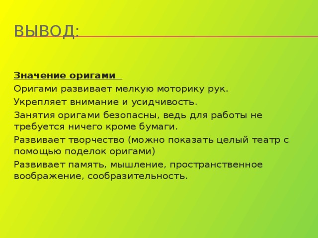 Вывод:  Значение оригами Оригами развивает мелкую моторику рук. Укрепляет внимание и усидчивость. Занятия оригами безопасны, ведь для работы не требуется ничего кроме бумаги. Развивает творчество (можно показать целый театр с помощью поделок оригами) Развивает память, мышление, пространственное воображение, сообразительность. 