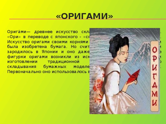 «ОРИГАМИ» Орига́ми— древнее искусство складывания фигурок из бумаги. «Ори» в переводе с японского - «складывать», « Ками » – бумага. Искусство оригами своими корнями уходит в древний Китай, где и была изобретена бумага. Но считается, что искусство оригами зародилось в Японии и оно даже старше, чем бумага. Первые фигурки оригами возникли из искусства драпировки ткани при изготовлении традиционной японской одежды.Искусство складывания бумажных моделей насчитывает 2000 лет. Первоначально оно использовалось в религиозных обрядах. 