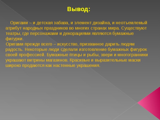 Вывод:   Оригами – и детская забава, и элемент дизайна, и неотъемлемый атрибут народных праздников во многих странах мира. Существуют театры, где персонажами и декорациями являются бумажные фигурки. Оригами прежде всего – искусство, призванное дарить людям радость. Некоторые люди сделали изготовление бумажных фигурок своей профессией. Бумажные птицы и рыбы, звери и многогранники украшают витрины магазинов. Красивые и выразительные маски широко продаются как настенные украшения. 