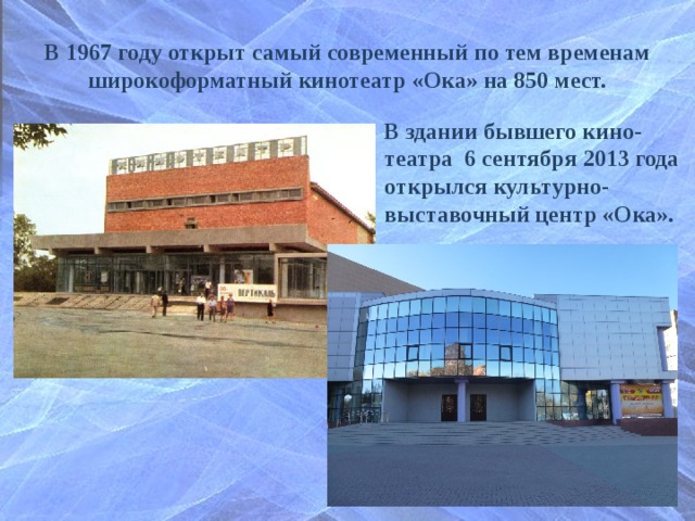 В 1967 году открыт самый современный по тем временам широкоформатный кинотеатр «Ока» на 850 мест. В здании бывшего кино-театра 6 сентября 2013 года открылся культурно-выставочный центр «Ока».  