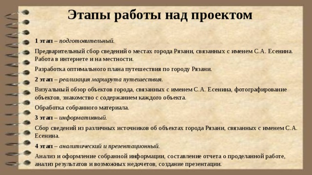 Этапы работы над проектом   1 этап – подготовительный. Предварительный сбор сведений о местах города Рязани, связанных с именем С.А. Есенина. Работа в интернете и на местности. Разработка оптимального плана путешествия по городу Рязани. 2 этап – реализация маршрута путешествия. Визуальный обзор объектов города, связанных с именем С.А. Есенина, фотографирование объектов, знакомство с содержанием каждого объекта. Обработка собранного материала. 3 этап – информативный. Сбор сведений из различных источников об объектах города Рязани, связанных с именем С.А. Есенина. 4 этап – аналитический и презентационный. Анализ и оформление собранной информации, составление отчета о проделанной работе, анализ результатов и возможных недочетов, создание презентации. 