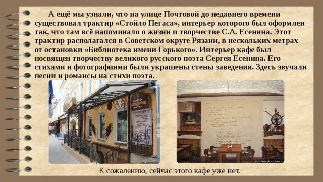  А ещё мы узнали, что на улице Почтовой до недавнего времени существовал трактир «Стойло Пегаса», интерьер которого был оформлен так, что там всё напоминало о жизни и творчестве С.А. Есенина. Этот трактир располагался в Советском округе Рязани, в нескольких метрах от остановки «Библиотека имени Горького». Интерьер кафе был посвящен творчеству великого русского поэта Сергея Есенина. Его стихами и фотографиями были украшены стены заведения. Здесь звучали песни и романсы на стихи поэта. К сожалению, сейчас этого кафе уже нет. 