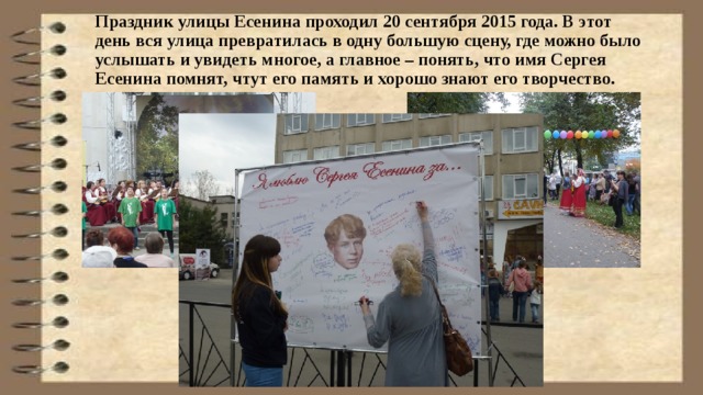 Праздник улицы Есенина проходил 20 сентября 2015 года. В этот день вся улица превратилась в одну большую сцену, где можно было услышать и увидеть многое, а главное – понять, что имя Сергея Есенина помнят, чтут его память и хорошо знают его творчество.   