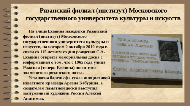 Рязанский филиал (институт) Московского государственного университета культуры и искусств  На улице Есенина находится Рязанский филиал (институт) Московского государственного университета культуры и искусств, на котором 2 октября 2010 года в связи со 115-летием со дня рождения С.А. Есенина открыта мемориальная доска с информацией о том, что с 1965 года улица Ряжская (теперь Есенина) носит имя знаменитого рязанского поэта.  Установка барельефа стала инициативой известного краеведа Арсена Бабурина, а создателем памятной доски выступил заслуженный художник России Алексей Анисимов. 