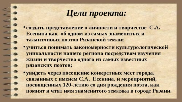 Цели проекта: создать представление о личности и творчестве С.А. Есенина как об одном из самых знаменитых и талантливых поэтов Рязанской земли; учиться понимать закономерности культурологической уникальности нашего региона посредством изучения жизни и творчества одного из самых известных рязанских поэтов; увидеть через посещение конкретных мест города, связанных с именем С.А. Есенина, и мероприятий, посвященных 120-летию со дня рождения поэта, как помнят и чтят имя знаменитого земляка в городе Рязани. 