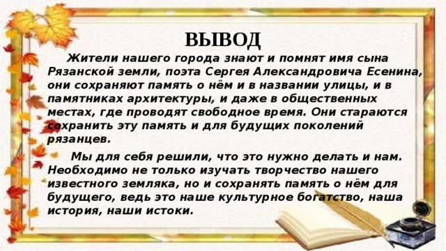 ВЫВОД  Жители нашего города знают и помнят имя сына Рязанской земли, поэта Сергея Александровича Есенина, они сохраняют память о нём и в названии улицы, и в памятниках архитектуры, и даже в общественных местах, где проводят свободное время. Они стараются сохранить эту память и для будущих поколений рязанцев.  Мы для себя решили, что это нужно делать и нам. Необходимо не только изучать творчество нашего известного земляка, но и сохранять память о нём для будущего, ведь это наше культурное богатство, наша история, наши истоки. 