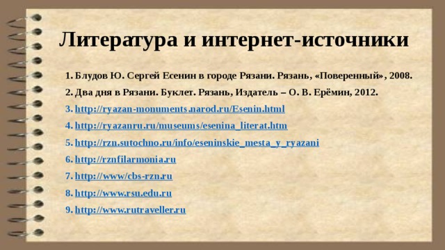 Литература и интернет-источники Блудов Ю. Сергей Есенин в городе Рязани. Рязань, «Поверенный», 2008. Два дня в Рязани. Буклет. Рязань, Издатель – О. В. Ерёмин, 2012. http :// ryazan - monuments . narod . ru / Esenin . html http :// ryazanru . ru / museums / esenina _ literat . htm http :// rzn . sutochno . ru / info / eseninskie _ mesta _ y _ ryazani http://rzn filarmonia.ru http:// www/cbs-rzn.ru http://www.rsu.edu.ru http://www.rutraveller.ru 