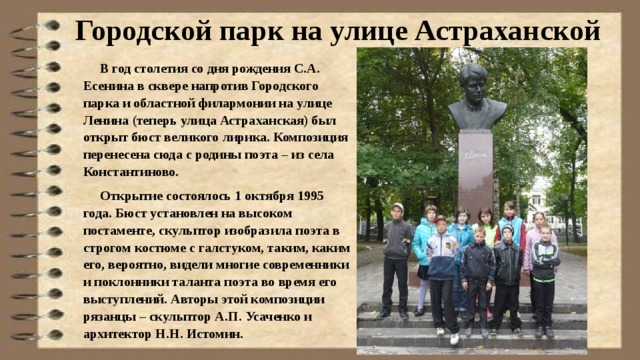 Городской парк на улице Астраханской  В год столетия со дня рождения С.А. Есенина в сквере напротив Городского парка и областной филармонии на улице Ленина (теперь улица Астраханская) был открыт бюст великого лирика. Композиция перенесена сюда с родины поэта – из села Константиново.  Открытие состоялось 1 октября 1995 года. Бюст установлен на высоком постаменте, скульптор изобразила поэта в строгом костюме с галстуком, таким, каким его, вероятно, видели многие современники и поклонники таланта поэта во время его выступлений. Авторы этой композиции рязанцы – скульптор А.П. Усаченко и архитектор Н.Н. Истомин.  