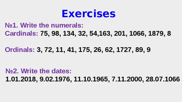 Exercises № 1. Write the numerals: Cardinals: 75, 98, 134, 32, 54,163, 201, 1066, 1879, 8  Ordinals: 3, 72, 11, 41, 175, 26, 62, 1727, 89, 9 № 2. Write the dates: 1.01.2018, 9.02.1976, 11.10.1965, 7.11.2000, 28.07.1066 