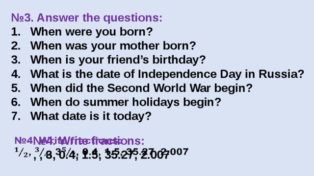 № 3. Answer the questions: When were you born? When was your mother born? When is your friend’s birthday? What is the date of Independence Day in Russia? When did the Second World War begin? When do summer holidays begin? What date is it today? № 4. Write fractions:   , , 3, 0.4, 1.5, 35.27, 2.007 
