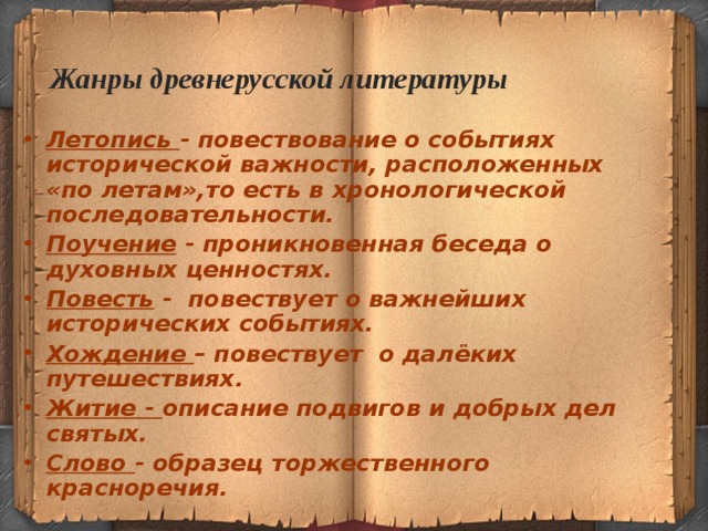  Жанры древнерусской литературы Летопись - повествование о событиях исторической важности, расположенных «по летам»,то есть в хронологической последовательности. Поучение - проникновенная беседа о духовных ценностях. Повесть - повествует о важнейших исторических событиях. Хождение – повествует о далёких путешествиях. Житие - описание подвигов и добрых дел святых. Слово - образец торжественного красноречия.  