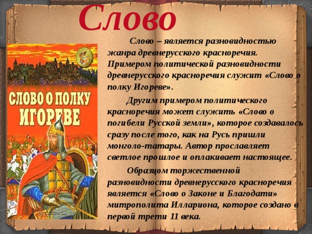 Слово  Слово – является разновидностью жанра древнерусского красноречия. Примером политической разновидности древнерусского красноречия служит «Слово о полку Игореве».  Другим примером политического красноречия может служить «Слово о погибели Русской земли», которое создавалось сразу после того, как на Русь пришли монголо-татары. Автор прославляет светлое прошлое и оплакивает настоящее.  Образцом торжественной разновидности древнерусского красноречия является «Слово о Законе и Благодати» митрополита Иллариона, которое создано в первой трети 11 века. 