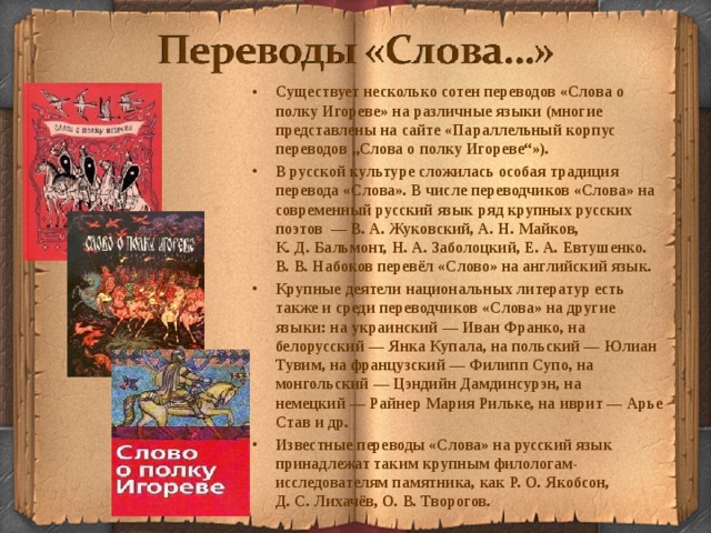 Существует несколько сотен переводов «Слова о полку Игореве» на различные языки (многие представлены на сайте «Параллельный корпус переводов „Слова о полку Игореве“»). В русской культуре сложилась особая традиция перевода «Слова». В числе переводчиков «Слова» на современный русский язык ряд крупных русских поэтов  — В. А. Жуковский, А. Н. Майков, К. Д. Бальмонт, Н. А. Заболоцкий, Е. А. Евтушенко. В. В. Набоков перевёл «Слово» на английский язык. Крупные деятели национальных литератур есть также и среди переводчиков «Слова» на другие языки: на украинский — Иван Франко, на белорусский — Янка Купала, на польский — Юлиан Тувим, на французский — Филипп Супо, на монгольский — Цэндийн Дамдинсурэн, на немецкий — Райнер Мария Рильке, на иврит — Арье Став и др. Известные переводы «Слова» на русский язык принадлежат таким крупным филологам-исследователям памятника, как Р. О. Якобсон, Д. С. Лихачёв, О. В. Творогов.  