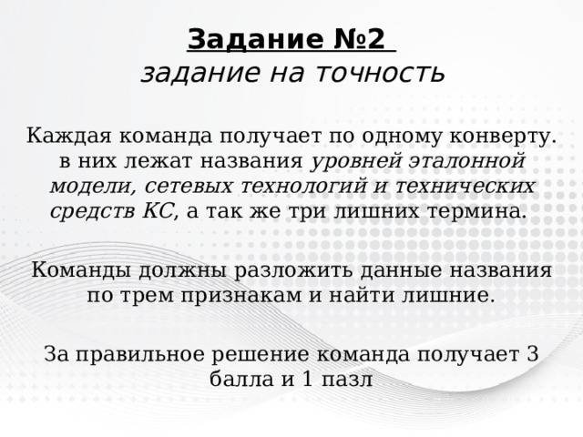 Задание №2  задание  на точность Каждая команда получает по одному конверту. в них лежат названия уровней эталонной модели, сетевых технологий и технических средств КС , а так же три лишних термина. Команды должны разложить данные названия по трем признакам и найти лишние. За правильное решение команда получает 3 балла и 1 пазл 