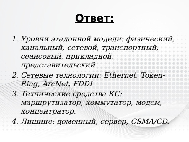 Ответ: Уровни эталонной модели: физический, канальный, сетевой, транспортный, сеансовый, прикладной, представительский Сетевые технологии: Ethernet, Token-Ring, ArcNet, FDDI Технические средства КС: маршрутизатор, коммутатор, модем, концентратор. Лишние: доменный, сервер, CSMA/CD. 