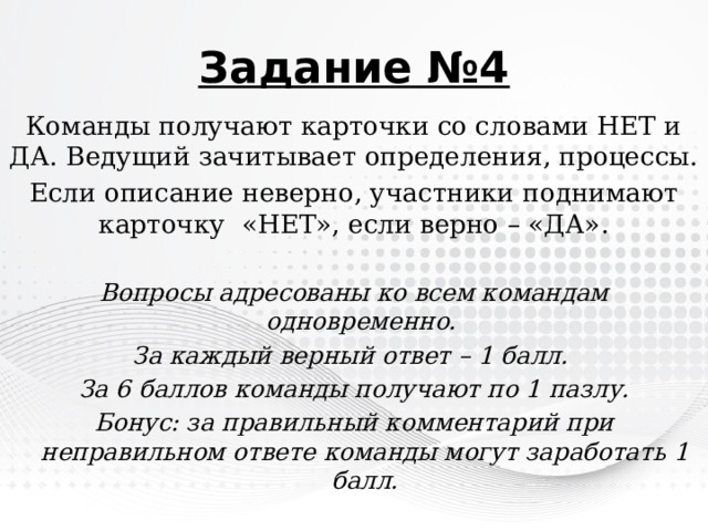 Задание №4 Команды получают карточки со словами НЕТ и ДА. Ведущий зачитывает определения, процессы. Если описание неверно, участники поднимают карточку «НЕТ», если верно – «ДА».  Вопросы адресованы ко всем командам одновременно. За каждый верный ответ – 1 балл. За 6 баллов команды получают по 1 пазлу. Бонус: за правильный комментарий при неправильном ответе команды могут заработать 1 балл. 