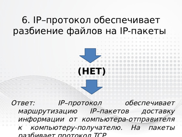 6. IP–протокол обеспечивает разбиение файлов на IP-пакеты (нет) Ответ: IP–протокол обеспечивает маршрутизацию IP–пакетов доставку информации от компьютера-отправителя к компьютеру-получателю. На пакеты разбивает протокол TCP. 