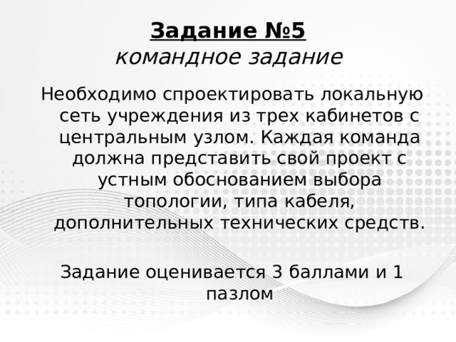 Задание №5  командное задание Необходимо спроектировать локальную сеть учреждения из трех кабинетов с центральным узлом. Каждая команда должна представить свой проект с устным обоснованием выбора топологии, типа кабеля, дополнительных технических средств. Задание оценивается 3 баллами и 1 пазлом 