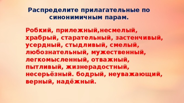 Распределите прилагательные по синонимичным парам. Робкий, прилежный,несмелый, храбрый, старательный, застенчивый, усердный, стыдливый, смелый, любознательный, мужественный, легкомысленный, отважный, пытливый, жизнерадостный, несерьёзный. бодрый, неуважающий, верный, надёжный. 