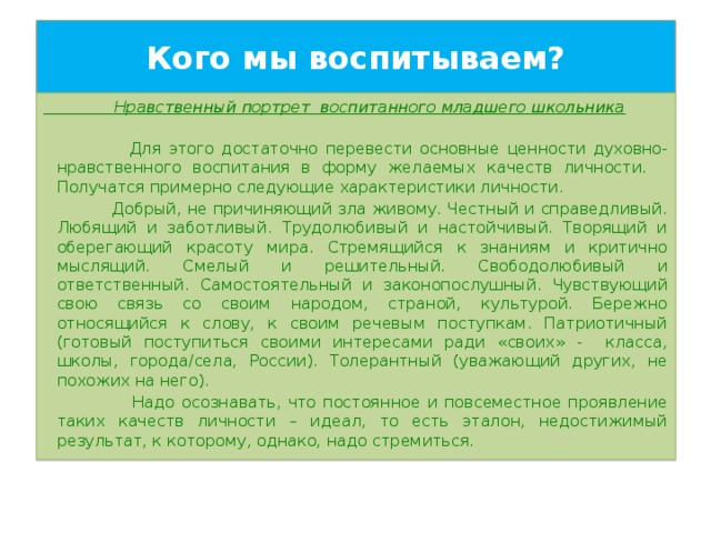 Кого мы воспитываем?  Нравственный портрет воспитанного младшего школьника  Для этого достаточно перевести основные ценности духовно-нравственного воспитания в форму желаемых качеств личности.  Получатся примерно следующие характеристики личности.  Добрый, не причиняющий зла живому. Честный и справедливый. Любящий и заботливый. Трудолюбивый и настойчивый. Творящий и оберегающий красоту мира. Стремящийся к знаниям и критично мыслящий. Смелый и решительный. Свободолюбивый и ответственный. Самостоятельный и законопослушный. Чувствующий свою связь со своим народом, страной, культурой. Бережно относящийся к слову, к своим речевым поступкам. Патриотичный (готовый поступиться своими интересами ради «своих» - класса, школы, города/села, России). Толерантный (уважающий других, не похожих на него).  Надо осознавать, что постоянное и повсеместное проявление таких качеств личности – идеал, то есть эталон, недостижимый результат, к которому, однако, надо стремиться. 