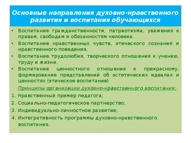 Основные направления духовно-нравственного развития и воспитания обучающихся Воспитание гражданственности, патриотизма, уважения к правам, свободам и обязанностям человека. Воспитание нравственных чувств, этического сознания и нравственного поведения. Воспитание трудолюбия, творческого отношения к учению, труду и жизни. Воспитание ценностного отношения к прекрасному, формирование представлений об эстетических идеалах и ценностях (этическое воспитание)   Принципы организации духовно-нравственного воспитания : 1. Нравственный пример педагога; 2. Социально-педагогическое партнерство; 3. Индивидуально-личностное развитие; 4. Интегративность программы духовно-нравственного воспитания.   