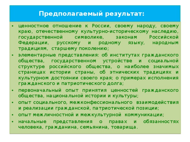 Предполагаемый результат:   ценностное отношение к России, своему народу, своему краю, отечественному культурно-историческому наследию, государственной символике, законам Российской Федерации, русскому и родному языку, народным традициям,  старшему поколению; элементарные представления: об институтах гражданского общества, государственном устройстве и социальной структуре российского общества, о наиболее значимых страницах истории страны, об этнических традициях и культурном достоянии своего края; о примерах исполнения гражданского и патриотического долга; первоначальный опыт принятия ценностей гражданского общества, национальной истории и культуры; опыт социального, межконфессионального взаимодействия и реализации гражданской, патриотической позиции; опыт межличностной и межкультурной  коммуникации; начальные представления о правах и обязанностях человека, гражданина, семьянина, товарища. 